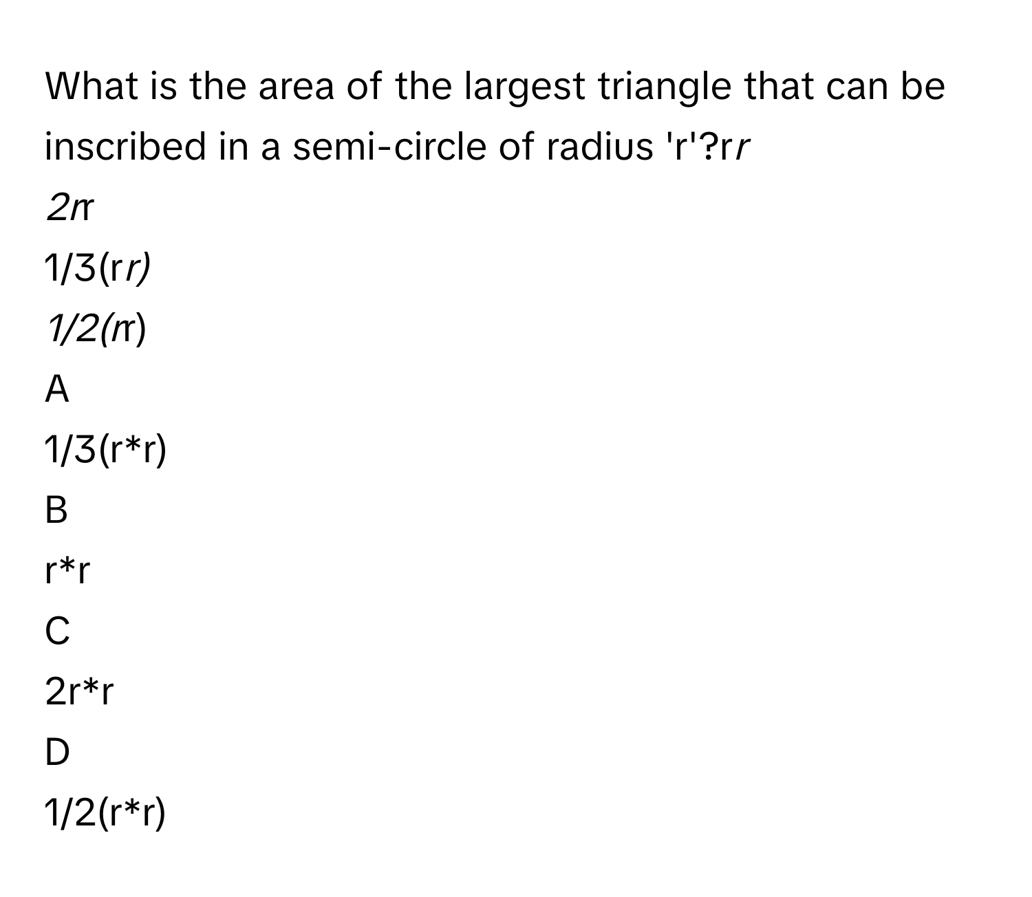 What is the area of the largest triangle that can be inscribed in a semi-circle of radius 'r'?r*r
2r*r
1/3(r*r)
1/2(r*r)

A  
1/3(r*r) 


B  
r*r 


C  
2r*r 


D  
1/2(r*r)