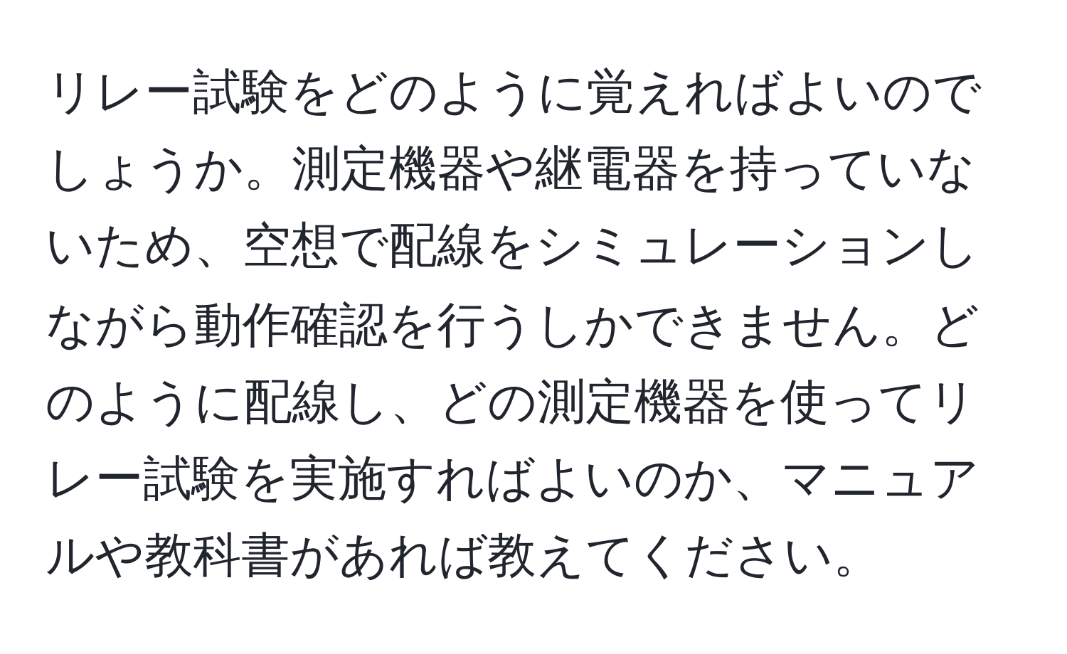 リレー試験をどのように覚えればよいのでしょうか。測定機器や継電器を持っていないため、空想で配線をシミュレーションしながら動作確認を行うしかできません。どのように配線し、どの測定機器を使ってリレー試験を実施すればよいのか、マニュアルや教科書があれば教えてください。