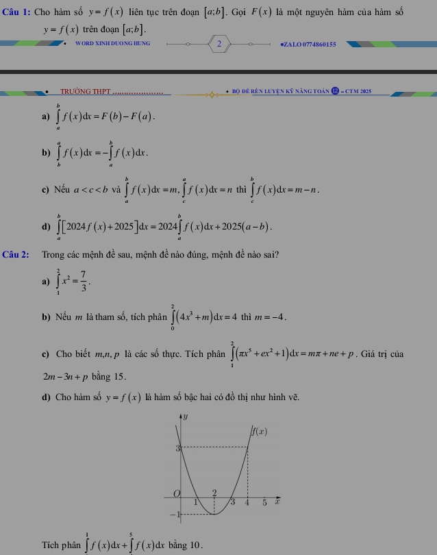 Cho hàm số y=f(x) liên tục trên đoạn [a;b]. Gọi F(x) là một nguyên hàm của hàm số
y=f(x) trên đoạn [a;b].
W ORD XINH DƯONG HƯNG 2 ●ZALO 0774860155
TRƯỜNG THPT Bộ để rên luyện kỹ năng toán  - CT M 2025
a) ∈tlimits _a^(bf(x)dx=F(b)-F(a).
b) ∈tlimits _b^af(x)dx=-∈tlimits _a^bf(x)dx.
c) Nếu a và ∈tlimits _a^bf(x)dx=m,∈tlimits _c^af(x)dx=n thì ∈tlimits _c^bf(x)dx=m-n.
d) ∈tlimits _a^b[2024f(x)+2025]dx=2024∈tlimits _a^bf(x)dx+2025(a-b).
Câu 2: Trong các mệnh đề sau, mệnh đề nào đúng, mệnh đề nào sai?
a) ∈tlimits _1^2x^2)= 7/3 .
b) Nếu m là tham số, tích phân ∈tlimits _0^(2(4x^3)+m)dx=4 thì m=-4.
c) Cho biết m,n, p là các số thực. Tích phân ∈tlimits _1^(2(π x^5)+ex^2+1)dx=mπ +ne+p. Giá trị của
2m-3n+p bằng 15.
d) Cho hàm số y=f(x) là hàm số bậc hai có đồ thị như hình vẽ.
Tích phân ∈tlimits _0^1f(x)dx+∈tlimits _0^5f(x)dx bằng 10.