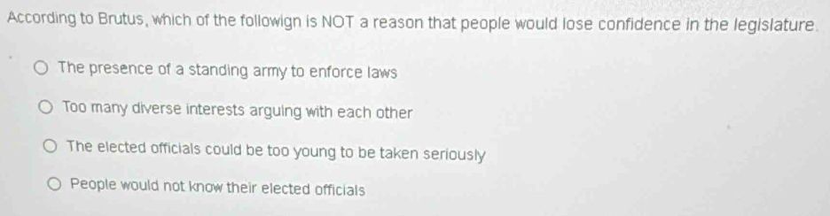 According to Brutus, which of the followign is NOT a reason that people would lose confidence in the legislature.
The presence of a standing army to enforce laws
Too many diverse interests arguing with each other
The elected officials could be too young to be taken seriously
People would not know their elected officials