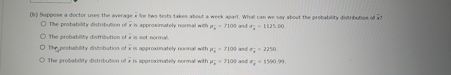 Suppose a doctor uses the average x for two tests taken about a week apart. What can we say about the probability distribution of overline x?
The probability distribution of x is approximately normal with mu _overline x=7100 and sigma _x^(-=1125.00.
The probability distribution of x is not normal.
The probability distribution of overline x)is approximately normal with mu _overline x=7100 and sigma _x^(-=2250.
The probability distribution of x is approximately normal with mu _overline x)=7100 and sigma _x^-=1590.99.