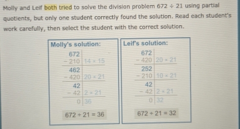 Molly and Leif both tried to solve the division problem 672/ 21 using partial 
quotients, but only one student correctly found the solution. Read each student's 
work carefully, then select the student with the correct solution. 
Molly's solution: Leif's solution:
frac beginarrayr 0.72 hline 46.2 -□ □ □  -2□  -62□  hline □ endarray  frac beginarrayr 0 -672endarray □ □  hline 2□ □  -2□ □  hline 42□  -4□ □  hline 0□  -1□ □  hline □ endarray
672/ 21=36 672+21=32