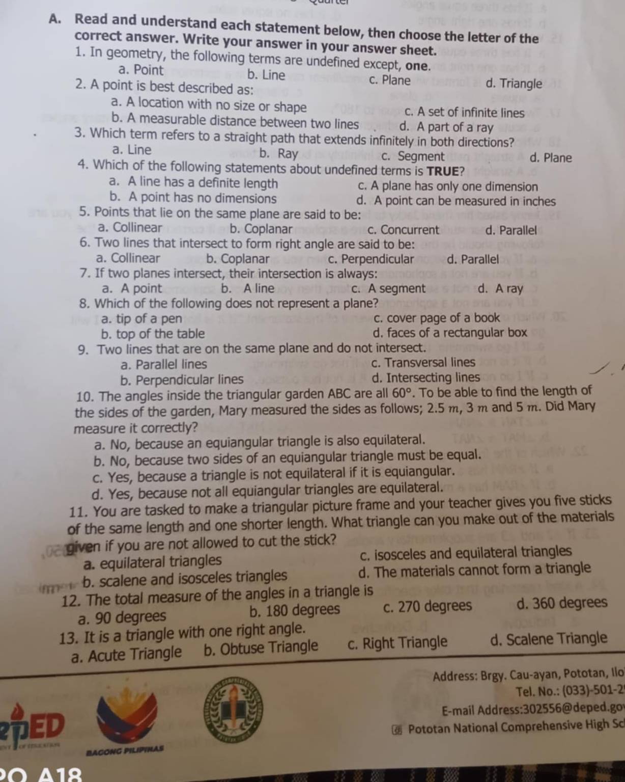 Read and understand each statement below, then choose the letter of the
correct answer. Write your answer in your answer sheet.
1. In geometry, the following terms are undefined except, one.
a. Point b. Line c. Plane d. Triangle
2. A point is best described as:
a. A location with no size or shape c. A set of infinite lines
b. A measurable distance between two lines d. A part of a ray
3. Which term refers to a straight path that extends infinitely in both directions?
a. Line b. Ray c. Segment d. Plane
4. Which of the following statements about undefined terms is TRUE?
a. A line has a definite length c. A plane has only one dimension
b. A point has no dimensions d. A point can be measured in inches
5. Points that lie on the same plane are said to be:
a. Collinear b. Coplanar c. Concurrent d. Parallel
6. Two lines that intersect to form right angle are said to be:
a. Collinear b. Coplanar c. Perpendicular d. Parallel
7. If two planes intersect, their intersection is always:
a. A point b. A line c. A segment d. A ray
8. Which of the following does not represent a plane?
a. tip of a pen c. cover page of a book
b. top of the table d. faces of a rectangular box
9. Two lines that are on the same plane and do not intersect.
a. Parallel lines c. Transversal lines
b. Perpendicular lines d. Intersecting lines
10. The angles inside the triangular garden ABC are all 60°. To be able to find the length of
the sides of the garden, Mary measured the sides as follows; 2.5 m, 3 m and 5 m. Did Mary
measure it correctly?
a. No, because an equiangular triangle is also equilateral.
b. No, because two sides of an equiangular triangle must be equal.
c. Yes, because a triangle is not equilateral if it is equiangular.
d. Yes, because not all equiangular triangles are equilateral.
11. You are tasked to make a triangular picture frame and your teacher gives you five sticks
of the same length and one shorter length. What triangle can you make out of the materials
given if you are not allowed to cut the stick?
a. equilateral triangles c. isosceles and equilateral triangles
b. scalene and isosceles triangles d. The materials cannot form a triangle
12. The total measure of the angles in a triangle is
a. 90 degrees b. 180 degrees c. 270 degrees d. 360 degrees
13. It is a triangle with one right angle.
a. Acute Triangle b. Obtuse Triangle c. Right Triangle d. Scalene Triangle
Address: Brgy. Cau-ayan, Pototan, Ilo
Tel. No.: (033)-501-2
ED
E-mail Address:302556@deped.go
Pototan National Comprehensive High Sc
BACONG PILIPINAS
Ö 41º