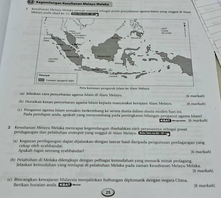 5.2 Kegemilangan Kesultanan Melayu Melaka 
1 Kesultanan Melayu Melaka pernah muncul sebagai pusat penyebaran agama Islam yang unggul di Alam 
Melayu pada abad ke -15. Ce vas s 
(a) Jelaskan cara penyebaran agama Islam di Alam Melayu. [6 markah] 
(b) Huraikan kesan penyebaran agama Islam kepada masyarakat kerajaan Alam Melayu. [8 markah] 
(c) Penganut agama Islam semakin berkembang ke serata dunia dalam dunia moden hari ini. 
Pada pendapat anda, apakah yang menyumbang pada peningkatan bilangan penganut agama Islam? 
KBA Menganalisis [6 markah 
2 Kesultanan Melayu Melaka mencapai kegemilangan disebabkan oleh peranannya sebagai pusat 
perdagangan dan pelabuhan entrepot yang unggul di Alam Melayu. C s m 
(a) Kegiatan perdagangan dapat dijalankan dengan lancar hasil daripada pengurusan perdagangan yang 
cekap oleh syahbandar. 
Apakah tugas seorang syahbandar? [6 markah] 
(b) Pelabuhan di Melaka dilengkapi dengan pelbagai kemudahan yang menarik minat pedagang. 
Jelaskan kemudahan yang terdapat di pelabuhan Melaka pada zaman Kesultanan Melayu Melaka. 
[6 markah] 
(c) Bincangkan kewajaran Malaysia menjalinkan hubungan diplomatik dengan negara China. 
Berikan huraian anda. KBAT [8 markah] 
25