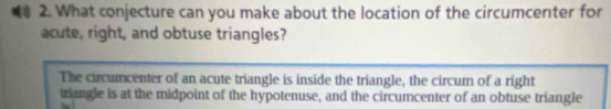 What conjecture can you make about the location of the circumcenter for 
acute, right, and obtuse triangles? 
The circumcenter of an acute triangle is inside the triangle, the circum of a right 
triangle is at the midpoint of the hypotenuse, and the circumcenter of an obtuse triangle