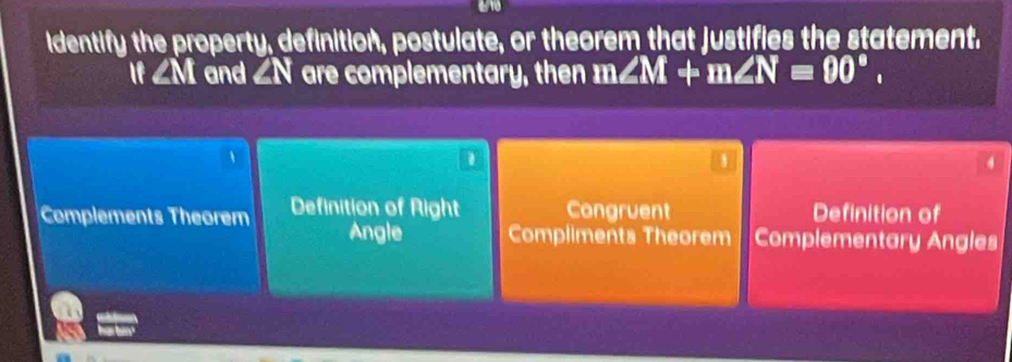 identify the property, definition, postulate, or theorem that justifies the statement.
If ∠M and ∠N are complementary, then m∠ M+m∠ N=90°.
1
1

4
Complements Theorem Definition of Right Congruent Definition of
Angle Compliments Theorem Complementary Angles