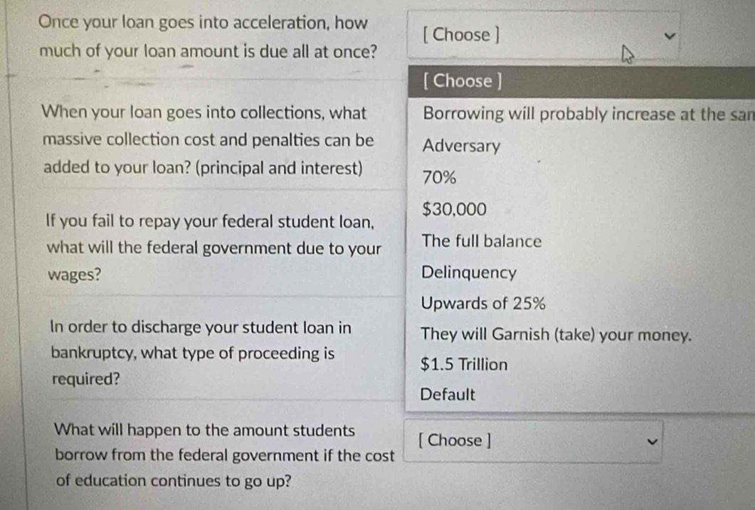 Once your loan goes into acceleration, how [ Choose ]
much of your loan amount is due all at once?
[ Choose ]
When your loan goes into collections, what Borrowing will probably increase at the san
massive collection cost and penalties can be Adversary
added to your loan? (principal and interest) 70%
$30,000
If you fail to repay your federal student loan,
what will the federal government due to your The full balance
wages? Delinquency
Upwards of 25%
In order to discharge your student loan in They will Garnish (take) your money.
bankruptcy, what type of proceeding is
$1.5 Trillion
required?
Default
What will happen to the amount students [ Choose ]
borrow from the federal government if the cost
of education continues to go up?