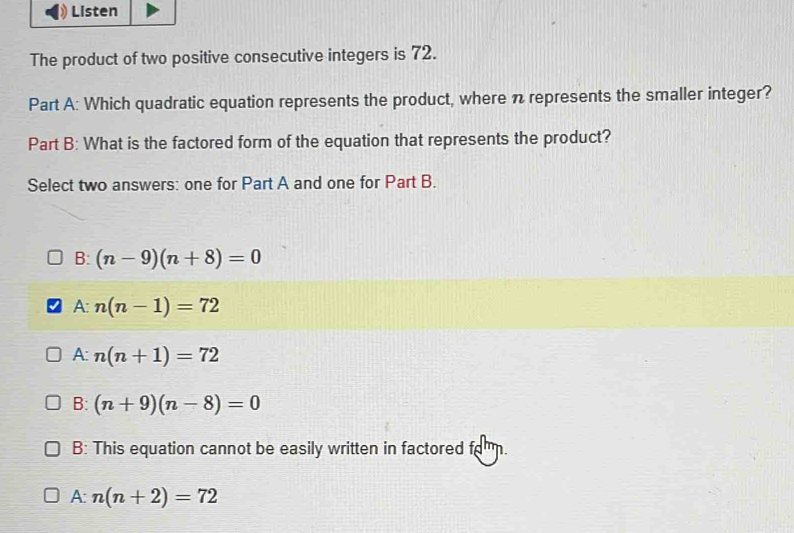 Listen
The product of two positive consecutive integers is 72.
Part A: Which quadratic equation represents the product, where n represents the smaller integer?
Part B: What is the factored form of the equation that represents the product?
Select two answers: one for Part A and one for Part B.
B: (n-9)(n+8)=0
A n(n-1)=72
A: n(n+1)=72
B: (n+9)(n-8)=0
B: This equation cannot be easily written in factored fo.
A: n(n+2)=72