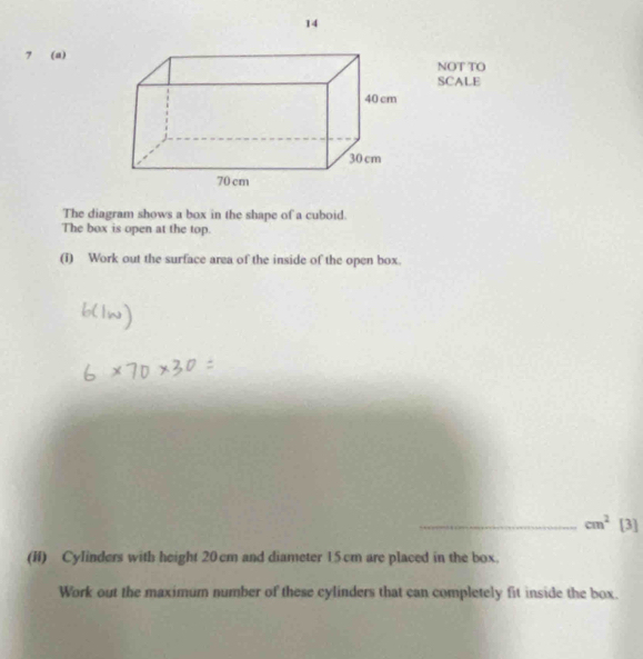 14 
7 (a) 
NOT TO 
SCALE 
The diagram shows a box in the shape of a cuboid. 
The box is open at the top. 
(i) Work out the surface area of the inside of the open box. 
_ cm^2 [3] 
(I) Cylinders with height 20 cm and diameter 15cm are placed in the box. 
Work out the maximum number of these cylinders that can completely fit inside the box.