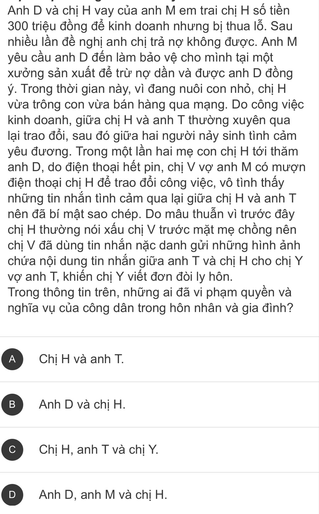 Anh D và chị H vay của anh M em trai chị H số tiền
300 triệu đồng để kinh doanh nhưng bị thua lỗ. Sau
nhiều lần đề nghị anh chị trả nợ không được. Anh M
yêu cầu anh D đến làm bảo vệ cho mình tại một
xưởng sản xuất để trừ nợ dần và được anh D đồng
ý. Trong thời gian này, vì đang nuôi con nhỏ, chị H
vừa trông con vừa bán hàng qua mạng. Do công việc
kinh doanh, giữa chị H và anh T thường xuyên qua
lại trao đổi, sau đó giữa hai người nảy sinh tình cảm
yêu đương. Trong một lần hai mẹ con chị H tới thăm
anh D, do điện thoại hết pin, chị V vợ anh M có mượn
điện thoại chị H để trao đổi công việc, vô tình thấy
những tin nhắn tình cảm qua lại giữa chị H và anh T
nên đã bí mật sao chép. Do mâu thuẫn vì trước đây
chị H thường nói xấu chị V trước mặt mẹ chồng nên
chị V đã dùng tin nhắn nặc danh gửi những hình ảnh
chứa nội dung tin nhắn giữa anh T và chị H cho chị Y
vợ anh T, khiến chị Y viết đơn đòi ly hôn.
Trong thông tin trên, những ai đã vi phạm quyền và
nghĩa vụ của công dân trong hôn nhân và gia đình?
A Chị H và anh T.
B Anh D và chị H.
C Chị H, anh T và chị Y.
D Anh D, anh M và chị H.