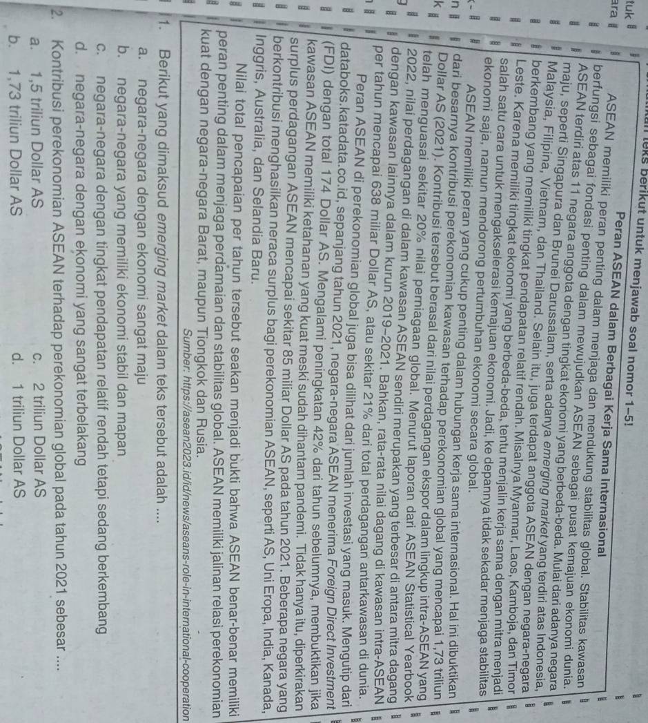 leks berikut untuk menjawab soal nomor 1-5!
tuk l
Peran ASEAN dalam Berbagai Kerja Sama Internasional
ara ASEAN memiliki peran penting dalam menjaga dan mendukung stabilitas global. Stabilitas kawasan
berfungsi sebagai fondasi penting dalam mewujudkan ASEAN sebagai pusat kemajuan ekonomi dunia.
a B ASEAN terdiri atas 11 negara anggota dengan tingkat ekonomi yang berbeda-beda. Mulai dari adanya negara
maju, seperti Singapura dan Brunei Darussalam, serta adanya emerging market yang terdiri atas Indonesia,
Malaysia, Filipina, Vietnam, dan Thailand. Selain itu, juga terdapat anggota ASEAN dengan negara-negara B
berkembang yang memiliki tingkat pendapatan relatif rendah. Misalnya Myanmar, Laos, Kamboja, dan Timor
# Leste. Karena memiliki tingkat ekonomi yang berbeda-beda, tentu menjalin kerja sama dengan mitra menjadi
salah satu cara untuk mengakselerasi kemajuan ekonomi. Jadi, ke depannya tidak sekadar menjaga stabilitas
ekonomi saja, namun mendorong pertumbuhan ekonomi secara global.
ASEAN memiliki peran yang cukup penting dalam hubungan kerja sama internasional. Hal ini dibuktikan
n j dari besarnya kontribusi perekonomian kawasan terhadap perekonomian global yang mencapai 1,73 triliun
Dollar AS (2021). Kontribusi tersebut berasal dari nilai perdagangan ekspor dalam lingkup intra-ASEAN yang
k  telah menguasai sekitar 20% nilai perniagaan global. Menurut laporan dari ASEAN Statistical Yearbook
8 2022, nilai perdagangan di dalam kawasan ASEAN sendiri merupakan yang terbesar di antara mitra dagang B
dengan kawasan lainnya dalam kurun 2019-2021. Bahkan, rata-rata nilai dagang di kawasan intra-ASEAN ;
per tahun mencapai 638 miliar Dollar AS, atau sekitar 21% dari total perdagangan antarkawasan di dunia. B
Peran ASEAN di perekonomian global juga bisa dilihat dari jumlah investasi yang masuk. Mengutip dari
. databoks.katadata.co.id, sepanjang tahun 2021, negara-negara ASEAN menerima Foreign Direct Investment
(FDI) dengan total 174 Dollar AS. Mengalami peningkatan 42% dari tahun sebelumnya, membuktikan jika
kawasan ASEAN memiliki ketahanan yang kuat meski sudah dihantam pandemi. Tidak hanya itu, diperkirakan
8 surplus perdagangan ASEAN mencapai sekitar 85 miliar Dollar AS pada tahun 2021. Beberapa negara yang
berkontribusi menghasilkan neraca surplus bagi perekonomian ASEAN, seperti AS, Uni Eropa, India, Kanada,
H 7 Inggris, Australia, dan Selandia Baru.
8 Nilai total pencapaian per tahun tersebut seakan menjadi bukti bahwa ASEAN benar-benar memiliki
peran penting dalam menjaga perdamaian dan stabilitas global. ASEAN memiliki jalinan relasi perekonomian
kuat dengan negara-negara Barat, maupun Tiongkok dan Rusia.
Sumber: https://asean2023.id/id/news/aseans-role-in-international-cooperation
1. Berikut yang dimaksud emerging market dalam teks tersebut adalah ....
a. negara-negara dengan ekonomi sangat maju
b. negara-negara yang memiliki ekonomi stabil dan mapan
c. negara-negara dengan tingkat pendapatan relatif rendah tetapi sedang berkembang
d. negara-negara dengan ekonomi yang sangat terbelakang
2. Kontribusi perekonomian ASEAN terhadap perekonomian global pada tahun 2021 sebesar ....
a. 1,5 triliun Dollar AS c. 2 triliun Dollar AS
b. 1,73 triliun Dollar AS d. 1 triliun Dollar AS