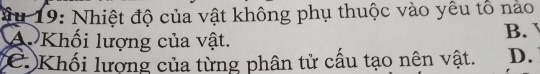 ầu 19: Nhiệt độ của vật không phụ thuộc vào yêu tổ nào
A Khối lượng của vật. B.
C Khối lượng của từng phân tử cấu tạo nên vật. D.