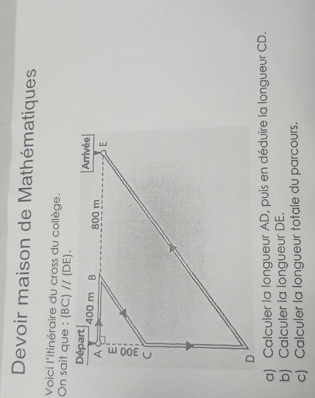 Devoir maison de Mathématiques
Voici l'itinéraire du cross du collège.
On sait que :
a) Calculer la longueur AD, puis en déduire la longueur CD.
b) Calculer la longueur DE.
c) Calculer la longueur totale du parcours.