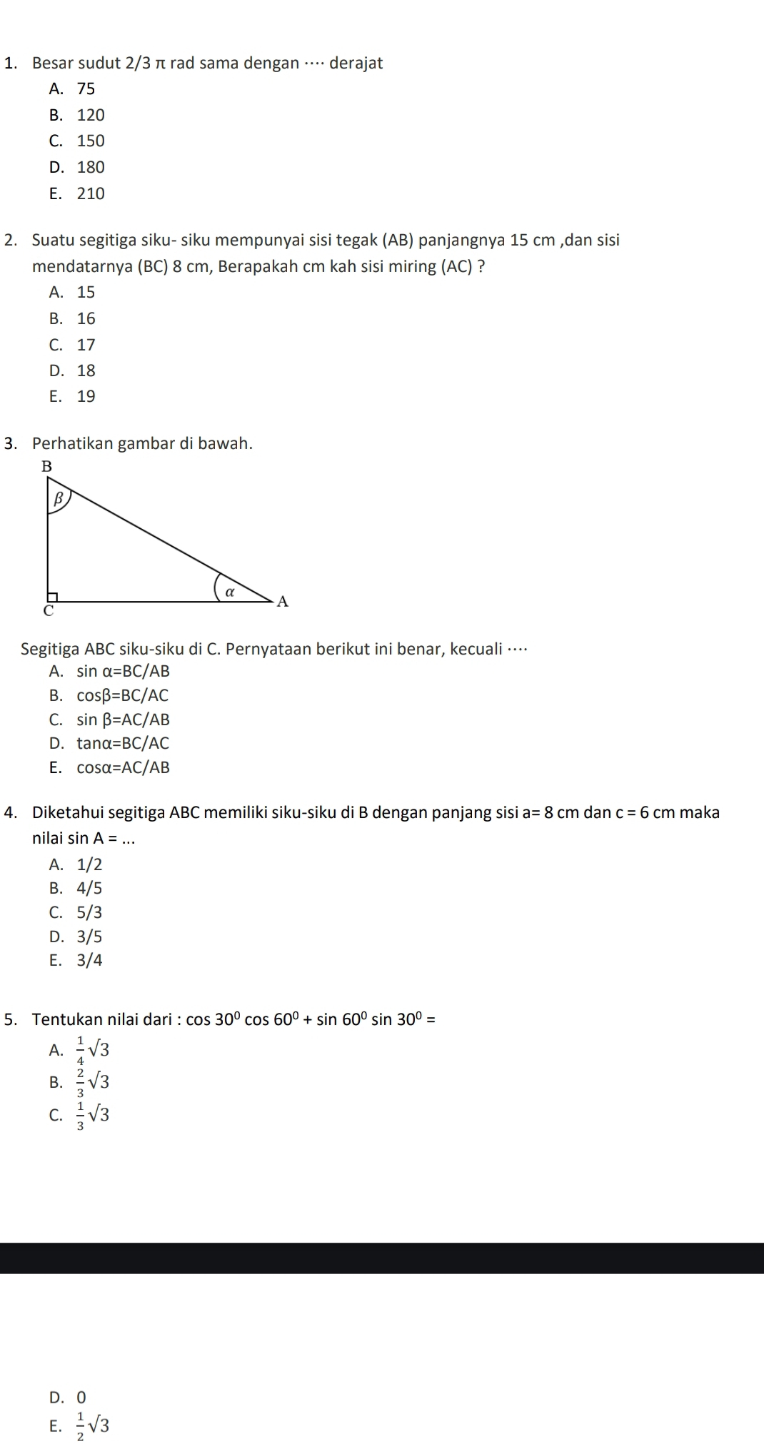 Besar sudut 2/3 π rad sama dengan ·⋅·⋅ derajat
A. 75
B. 120
C. 150
D. 180
E. 210
2. Suatu segitiga siku- siku mempunyai sisi tegak (AB) panjangnya 15 cm ,dan sisi
mendatarnya (BC) 8 cm, Berapakah cm kah sisi miring (AC) ?
A. 15
B. 16
C. 17
D. 18
E. 19
3. Perhatikan gambar di bawah.
Segitiga ABC siku-siku di C. Pernyataan berikut ini benar, kecuali ·⋅⋅⋅
A. sin alpha =BC/AB
B. cos beta =BC/AC
C. sin beta =AC/AB
D. tan alpha =BC/AC
E. cos alpha =AC/AB
4. Diketahui segitiga ABC memiliki siku-siku di B dengan panjang sisi a=8cm dan c=6cm maka
nilai sin A=...
A. 1/2
B. 4/5
C. 5/3
D. 3/5
E. 3/4
5. Tentukan nilai dari : cos 30°cos 60°+sin 60° sin 30°=
A.  1/4 sqrt(3)
B.  2/3 sqrt(3)
C.  1/3 sqrt(3)
D. 0
E.  1/2 sqrt(3)
