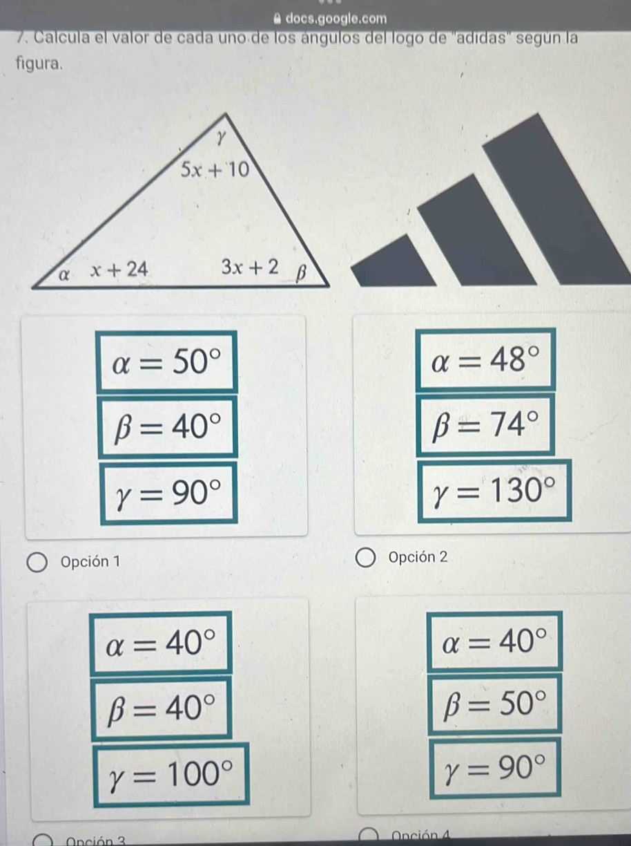 ≌ docs.google.com
7. Calcula el valor de cada uno de los ángulos del logo de "adidas" según la
figura.
alpha =50°
alpha =48°
beta =40°
beta =74°
gamma =90°
gamma =130°
Opción 1 Opción 2
alpha =40°
alpha =40°
beta =40°
beta =50°
gamma =100°
gamma =90°
Onción 3 Onción 4