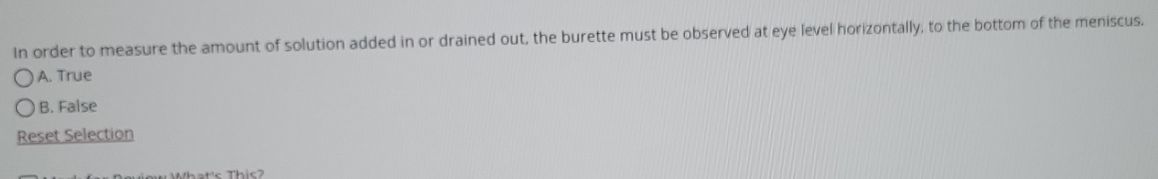 In order to measure the amount of solution added in or drained out, the burette must be observed at eye level horizontally, to the bottom of the meniscus.
A. True
B. False
Reset Selection