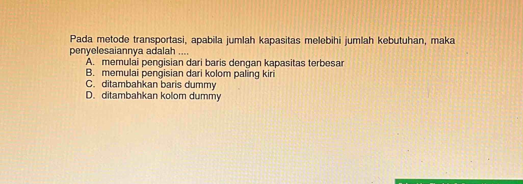 Pada metode transportasi, apabila jumlah kapasitas melebihi jumlah kebutuhan, maka
penyelesaiannya adalah ....
A. memulai pengisian dari baris dengan kapasitas terbesar
B. memulai pengisian dari kolom paling kiri
C. ditambahkan baris dummy
D. ditambahkan kolom dummy