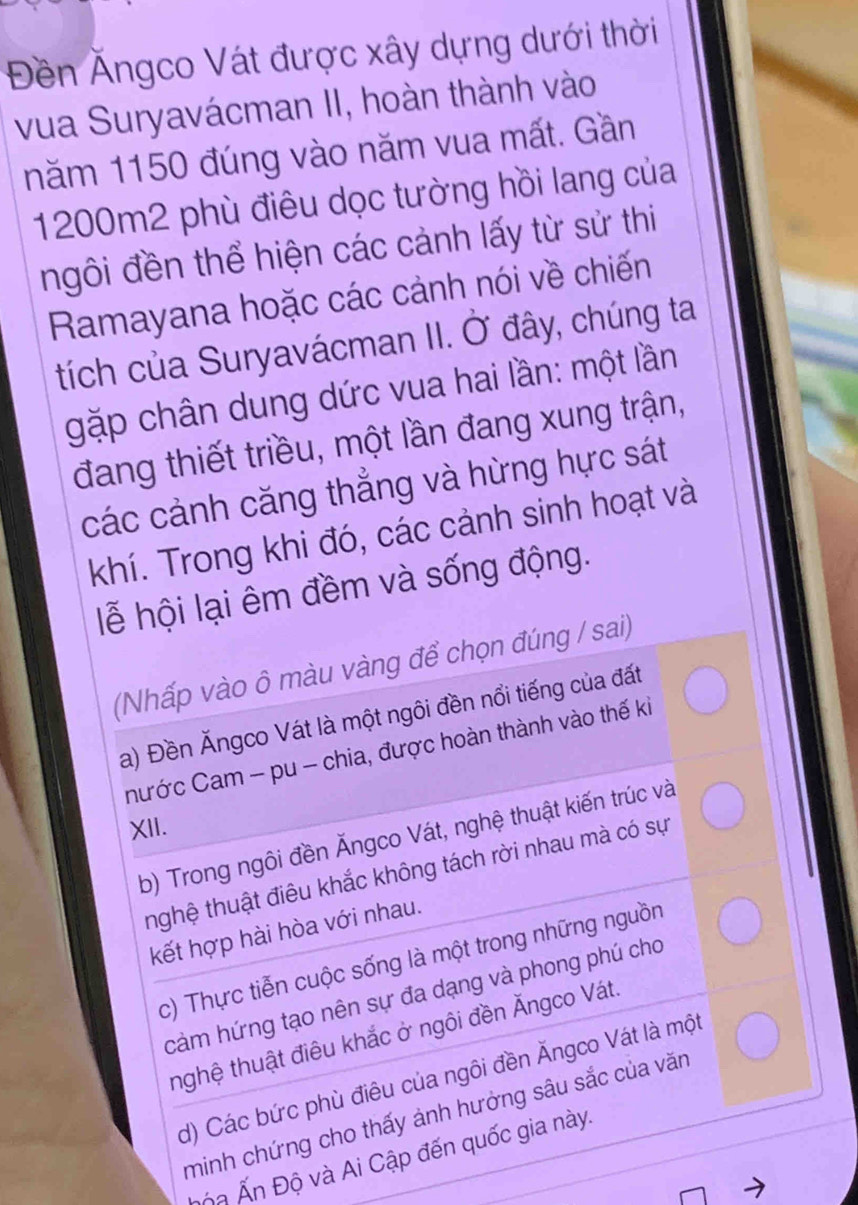 Đền Ângco Vát được xây dựng dưới thời
vua Suryavácman II, hoàn thành vào
năm 1150 đúng vào năm vua mất. Gần
1200m2 phù điêu dọc tường hồi lang của
ngôi đền thể hiện các cảnh lấy từ sử thi
Ramayana hoặc các cảnh nói về chiến
tích của Suryavácman II. Ở đây, chúng ta
gặp chân dung dức vua hai lần: một lần
đang thiết triều, một lần đang xung trận,
các cảnh căng thẳng và hừng hực sát
khí. Trong khi đó, các cảnh sinh hoạt và
lễ hội lại êm đềm và sống động.
(Nhấp vào ô màu vàng để chọn đúng / sai)
a) Đền Ăngco Vát là một ngôi đền nổi tiếng của đất
hước Cam - pu - chia, được hoàn thành vào thế ki
XII.
b) Trong ngôi đền Ấngco Vát, nghệ thuật kiến trúc và
thghệ thuật điêu khắc không tách rời nhau mà có sự
kết hợp hài hòa với nhau.
c) Thực tiễn cuộc sống là một trong những nguồn
cảm hứng tạo nên sự đa dạng và phong phú cho
thghệ thuật điêu khắc ở ngôi đền Ăngco Vát.
d) Các bức phù điêu của ngôi đền Ăngco Vát là một
minh chứng cho thấy ảnh hưởng sâu sắc của văn
n Ấn Độ và Ai Cập đến quốc gia này.