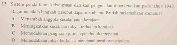 Sistem pendaftaran kebangsaan dan kad pengenalan diperkenalkan pada tahun 1948.
Bagaimanakah langkah tersebut dapat membantu British melemahkan komunis?
A Menambah anggota keselamatan kerajaan
B Meningkatkan kesetiaan rakyat terhadap kerajaan
C Memudahkan pengiraan jumlah penduduk tempatan
D Memudahkan pihak berkuasa mengenal pasti orang awam