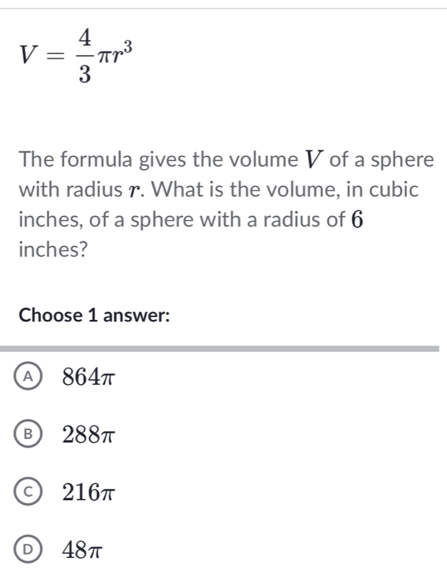 V= 4/3 π r^3
The formula gives the volume V of a sphere
with radius r. What is the volume, in cubic
inches, of a sphere with a radius of 6
inches?
Choose 1 answer:
A 864π
B 288π
c) 216π
D 48π