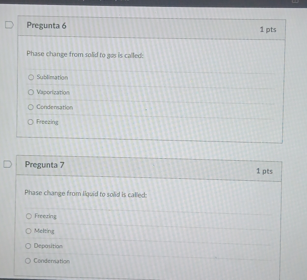 Pregunta 6 1 pts
Phase change from solid to gas is called:
Sublimation
Vaporization
Condensation
Freezing
Pregunta 7 1 pts
Phase change from liquid to solid is called:
Freezing
Melting
Deposition
Condensation