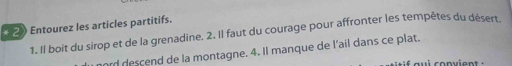 2》 Entourez les articles partitifs. 
1. Il boit du sirop et de la grenadine. 2. Il faut du courage pour affronter les tempètes du désert. 
mord descend de la montagne. 4. Il manque de l'ail dans ce plat.