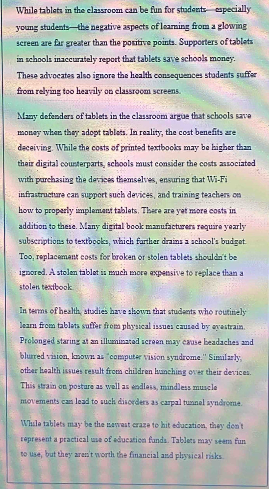 While tablets in the classroom can be fun for students—especially 
young students—the negative aspects of learning from a glowing 
screen are far greater than the positive points. Supporters of tablets 
in schools inaccurately report that tablets save schools money. 
These advocates also ignore the health consequences students suffer 
from relying too heavily on classroom screens. 
Many defenders of tablets in the classroom argue that schools save 
money when they adopt tablets. In reality, the cost benefits are 
deceiving. While the costs of printed textbooks may be higher than 
their digital counterparts, schools must consider the costs associated 
with purchasing the devices themselves, ensuring that Wi-Fi 
infrastructure can support such devices, and training teachers on 
how to properly implement tablets. There are yet more costs in 
addition to these. Many digital book manufacturers require yearly 
subscriptions to textbooks, which further drains a school's budget. 
Too, replacement costs for broken or stolen tablets shouldn't be 
ignored. A stolen tablet is much more expensive to replace than a 
stolen textbook. 
In terms of health, studies have shown that students who routinely 
learn from tablets suffer from physical issues caused by eyestrain. 
Prolonged staring at an illuminated screen may cause headaches and 
blurred vision, known as “computer vision syndrome.” Similarly, 
other health issues result from children hunching over their devices. 
This strain on posture as well as endless, mindless muscle 
movements can lead to such disorders as carpal tunnel syndrome. 
While tablets may be the newest craze to hit education, they don't 
represent a practical use of education funds. Tablets may seem fun 
to use, but they aren't worth the financial and physical risks.