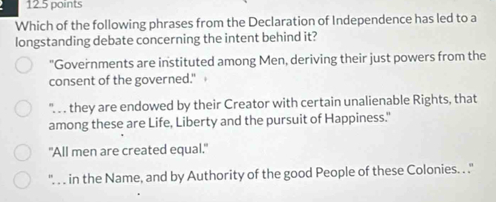 Which of the following phrases from the Declaration of Independence has led to a
longstanding debate concerning the intent behind it?
"Governments are instituted among Men, deriving their just powers from the
consent of the governed."
''.. . they are endowed by their Creator with certain unalienable Rights, that
among these are Life, Liberty and the pursuit of Happiness."
"All men are created equal."
''. . . in the Name, and by Authority of the good People of these Colonies. . .''