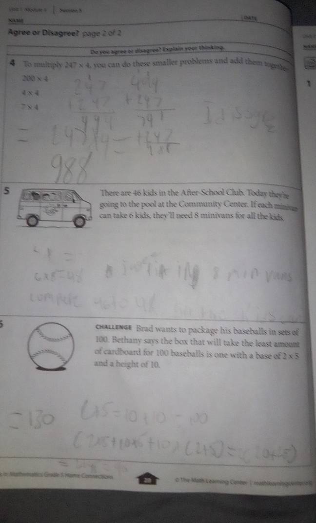 Vste 1nogute à Secion 5 
NAM 
chiaty 
Agree or Disagree? page 2 of 2 
Do you agree or disagree? Explain your thinking. 
4 To multiply 247* 4 i, you can do these smaller problems and add them togme
200* 4
1
484
7* 4
5There are 46 kids in the After-School Club. Today they're 
going to the pool at the Community Center. If each minina 
can take 6 kids, they’ll need 8 minivans for all the kids 
chaLlEnGe Brad wants to package his baseballs in sets of
100. Bethany says the box that will take the least amount 
of cardboard for 100 baseballs is one with a base of 2* 5
and a height of 10. 
L n Nusthemátlics Grable 5 Hame Comnections 0 The Math Learning Center | mathloamingtentero