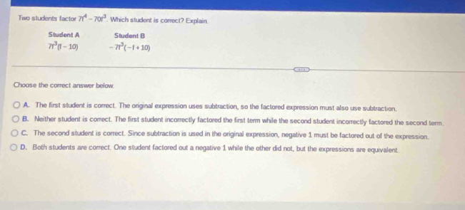 Two students factor 7t^4-70t^3. Which student is correct? Explain.
Student A Student B
7t^3(t-10) -7t^3(-t+10)
Choose the correct answer below.
A. The first student is correct. The original expression uses subtraction, so the factored expression must also use subtraction.
B. Neither student is correct. The first student incorrectly factored the first term while the second student incorrectly factored the second term.
C. The second student is correct. Since subtraction is used in the original expression, negative 1 must be factored out of the expression.
D. Both students are correct. One student factored out a negative 1 while the other did not, but the expressions are equivalent