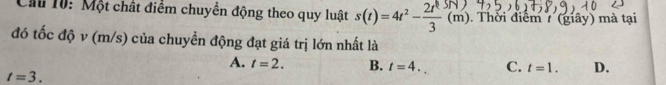 Cầu 10: Một chất điểm chuyển động theo quy luật s(t)=4t^2- 2t^8/3  (m). . Thời điểm 7 (giây) mà tại
đó tốc độ v (m/s) của chuyển động đạt giá trị lớn nhất là
A. t=2. B. t=4. C. t=1. D.
t=3.