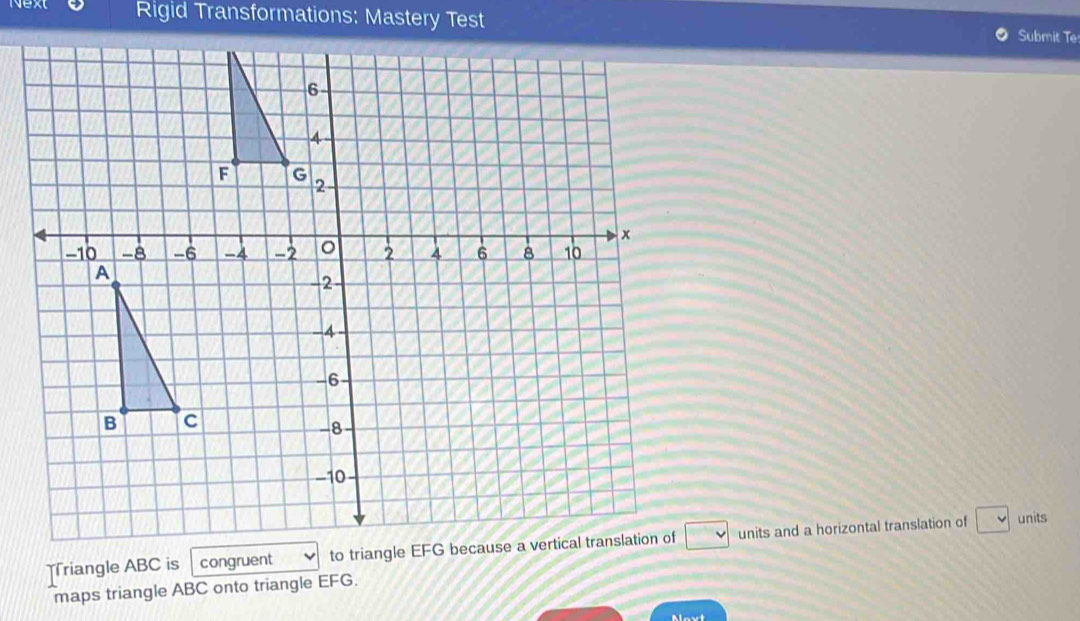 Next Rigid Transformations: Mastery Test Submit Te 
=riangle ABC is congruent units and a horizontal translation of 
units 
maps triangle ABC onto triangle EFG. 
Alovt