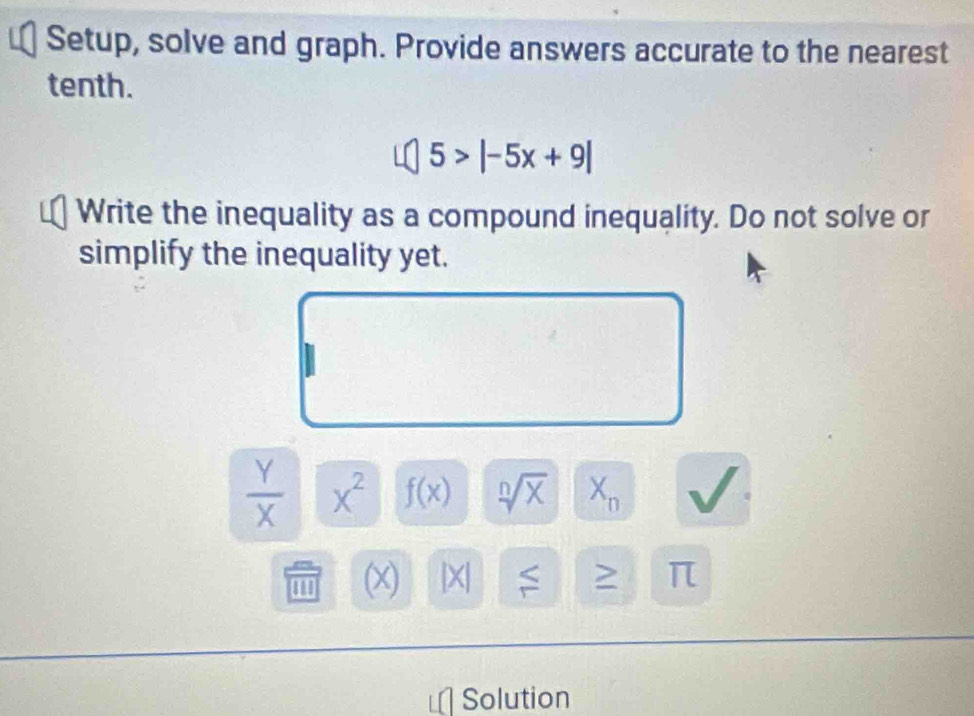 Setup, solve and graph. Provide answers accurate to the nearest 
tenth.
5>|-5x+9|
Write the inequality as a compound inequality. Do not solve or 
simplify the inequality yet.
 Y/X  x^2 f(x) sqrt[n](x) X_n
(x) [X] 8°
π
Solution