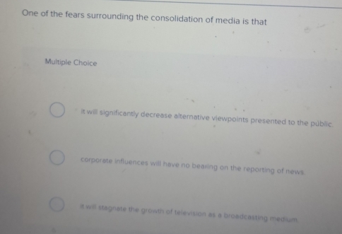 One of the fears surrounding the consolidation of media is that
Multiple Choice
it will significantly decrease alternative viewpoints presented to the public.
corporate influences will have no bearing on the reporting of news.
it will stagnate the growth of television as a broadcasting medium.