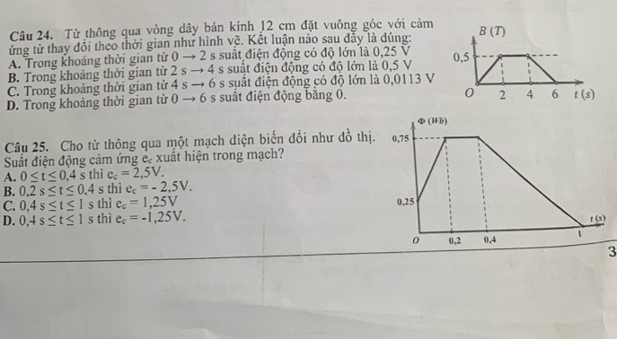 Từ thông qua vòng dây bán kính 12 cm đặt vuông góc với cảm
ứng từ thay đổi theo thời gian như hình vệ. Kết luận nào sau dây là dúng:
A. Trong khoảng thời gian từ 0 to 2 s suất điện động có độ lớn là 0,25 V
B. Trong khoảng thời gian từ 2sto 4 s suất điện động có độ lớn là 0,5 V
C. Trong khoảng thời gian từ 4sto 6 s suất điện động có độ lớn là 0,0113 V
D. Trong khoảng thời gian từ 0to 6 s suất điện động bằng 0.
Câu 25. Cho từ thông qua một mạch điện biến đổi như đồ thị
Suất điện động cảm ứng é. xuất hiện trong mạch?
A. 0≤ t≤ 0.4s thì e_c=2,5V.
B. 0,2s≤ t≤ 0,4 s thì e_c=-2,5V.
C. 0,4s≤ t≤ 1s thì e_c=1,25V
D. 0,4s≤ t≤ 1s thì e_c=-1,25V.
3