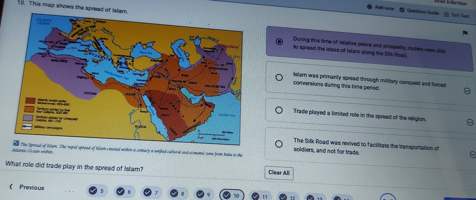 Arel Allbrítton
10. This map shows the spread
Add note Question Guide Exit Test
During this time of relative peace and prosperity, traders were able
to spread the ideas of Islam along the Silk Road.
Islam was primarily spread through military conquest and forced
conversions during this time period.
Trade played a limited role in the spread of the religion.
The Silk Road was revived to facilitate the transportation of
soldiers, and not for trade.
Atlantic Ocean withinThe Spread of Islam. The rapid spread of Islam created within a century a unified cultural and economic zone from India to the
What role did trade play in the spread of Islam?
Clear All
Previous
5 6