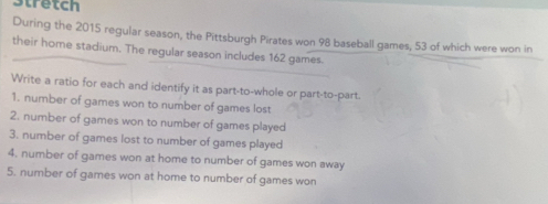 Stretch 
During the 2015 regular season, the Pittsburgh Pirates won 98 baseball games, 53 of which were won in 
their home stadium. The regular season includes 162 games. 
Write a ratio for each and identify it as part-to-whole or part-to-part. 
1. number of games won to number of games lost 
2. number of games won to number of games played 
3. number of games lost to number of games played 
4. number of games won at home to number of games won away 
5. number of games won at home to number of games won