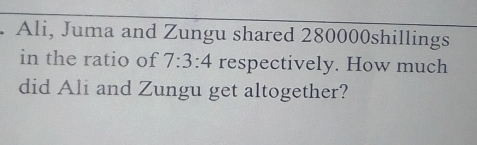 Ali, Juma and Zungu shared 280000shillings
in the ratio of 7:3:4 respectively. How much 
did Ali and Zungu get altogether?