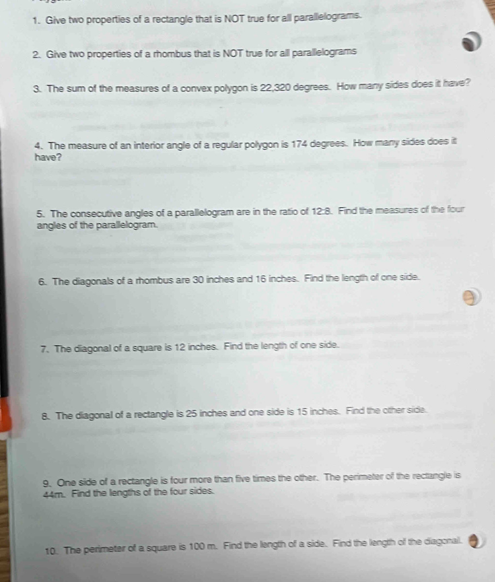 Give two properties of a rectangle that is NOT true for all parallelograms. 
2. Give two properties of a rhombus that is NOT true for all paralllelograms 
3. The sum of the measures of a convex polygon is 22,320 degrees. How many sides does it have? 
4. The measure of an interior angle of a regular polygon is 174 degrees. How many sides does it 
have? 
5. The consecutive angles of a parallelogram are in the ratio of 12:8. Find the measures of the four 
angles of the parallelogram. 
6. The diagonals of a rhombus are 30 inches and 16 inches. Find the length of one side. 
7. The diagonal of a square is 12 inches. Find the length of one side. 
8. The diagonal of a rectangle is 25 inches and one side is 15 inches. Find the other side. 
9. One side of a rectangle is four more than five times the other. The perimeter of the rectangle is
44m. Find the lengths of the four sides. 
10. The perimeter of a square is 100 m. Find the length of a side. Find the length of the diagonall.