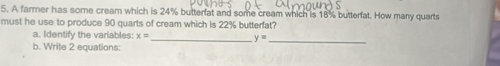 A farmer has some cream which is 24% butterfat and some cream which is 18% butterfat. How many quarts 
must he use to produce 90 quarts of cream which is 22% butterfat? 
a. Identify the variables: x= _ y=
b. Write 2 equations: 
_