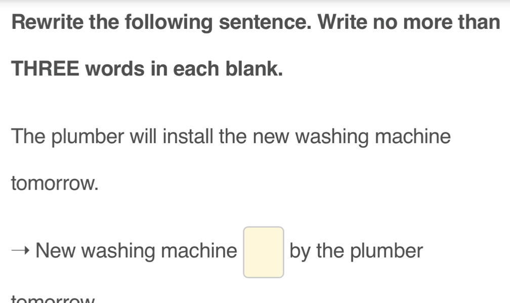 Rewrite the following sentence. Write no more than 
THREE words in each blank. 
The plumber will install the new washing machine 
tomorrow. 
New washing machine □ by the plumber 
tomorrow