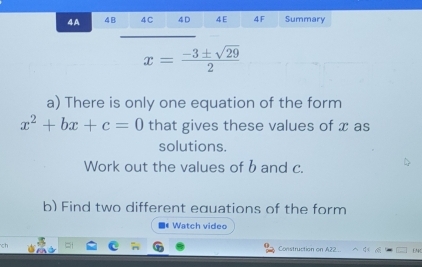 4A 4B 4 C 4 D 4 E 4 F Summary
x= (-3± sqrt(29))/2 
a) There is only one equation of the form
x^2+bx+c=0 that gives these values of x as 
solutions. 
Work out the values of band c. 
b) Find two different equations of the form 
Watch video 
Construction on A22 EM4