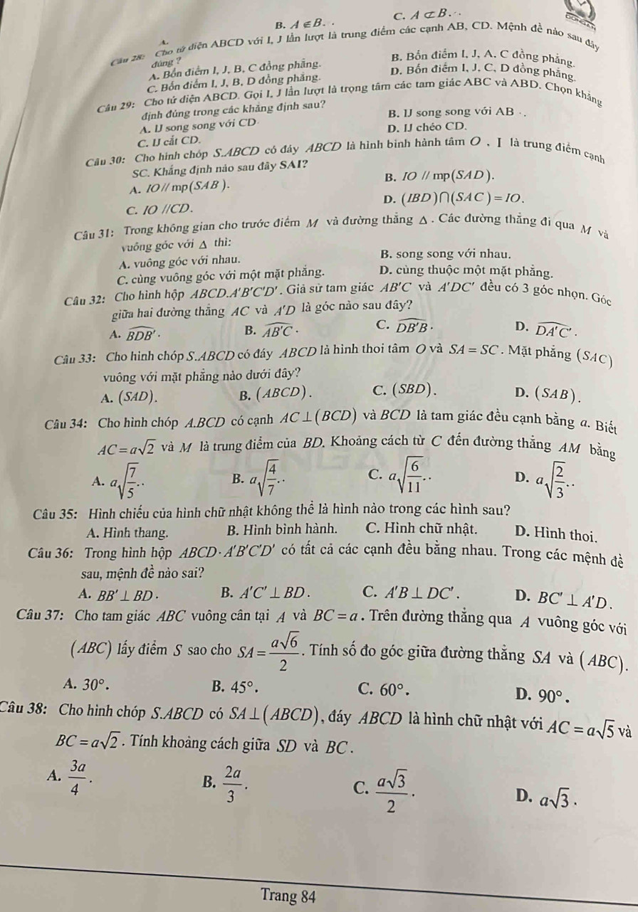 B. A∈ B. C. A⊂ B.
O GA
A
Cầu 28: Cho từ diện ABCD với I, J lần lượt là trung điểm các cạnh AB, CD. Mệnh đề nào sau đây
đúng ?
B. Bốn điểm I. J, A. C đồng phẳng
A. Bồn điểm I, J, B, C đồng phẳng.
D. Bốn điểm I, J. C, D đồng phẳng
C. Bốn điểm I, J, B, D đồng phăng.
Câu 29: Cho tử diện ABCD. Gọi I, J lần lượt là trọng tâm các tam giác ABC và ABD, Chọn khẳng
định đúng trong các khảng định sau? B. 1J song song với AB
A. IJ song song với CD
D. IJ chéo CD.
C. UJ cắt CD.
Câu 30: Cho hình chóp S.ABCD có đây ABCD là hình bình hành tâm O , I là trung điểm cạnh
SC. Khắng định nào sau đây SAI?
B.
A. IO//mp(SAB). IO//mp (SAD).
D. (IBD)∩ (SAC)=IO.
C. IOparallel CD.
Câu 31: Trong không gian cho trước điểm M và đường thẳng Δ. Các đường thẳng đi qua M và
vuống gốc với △ thì:
A. vuông góc với nhau. B. song song với nhau.
C. cùng vuông góc với một mặt phẳng. D. cùng thuộc một mặt phẳng.
Câu 32: Cho hình hộp ABCD.A B'C'D'. Giả sử tam giác AB'C và A'DC' đều có 3 góc nhọn. Góc
giữa hai đường thẳng AC và A'D là góc nào sau đây?
A. widehat BDB'· B. widehat AB'C· C. widehat DB'B·
D. widehat DA'C'.
Câu 33: Cho hình chóp S.ABCD có đây ABCD là hình thoi tâm O và SA=SC. Mặt phẳng (SAC)
vông với mặt phẳng nào dưới đây?
A. (SAD). B. (ABCD). C.(SBD). D. (SAB)
Câu 34: Cho hình chóp A.BCD có cạnh AC⊥ (BCD) và BCD là tam giác đều cạnh bằng a. Biết
AC=asqrt(2) và M là trung điểm của BD, Khoảng cách từ C đến đường thẳng AM bằng
C.
A. asqrt(frac 7)5.. B. asqrt(frac 4)7.. asqrt(frac 6)11.. asqrt(frac 2)3...
D.
Câu 35: Hình chiếu của hình chữ nhật không thể là hình nào trong các hình sau?
A. Hình thang. B. Hình bình hành. C. Hình chữ nhật. D. Hình thoi.
Câu 36: Trong hình hộp ABCD· A'B'C'D' có tất cả các cạnh đều bằng nhau. Trong các mệnh đè
sau, mệnh đề nào sai?
A. BB'⊥ BD. B. A'C'⊥ BD. C. A'B⊥ DC'. D. BC'⊥ A'D.
Câu 37: Cho tam giác ABC vuông cân tại A và BC=a. Trên đường thẳng qua A vuông góc với
(ABC) lấy điểm S sao cho SA= asqrt(6)/2 . Tính số đo góc giữa đường thẳng SA và ( ABC).
A. 30°. B. 45°. C. 60°.
D. 90°.
Câu 38: Cho hình chóp S.ABCD có SA⊥ (ABCD) đáy ABCD là hình chữ nhật với AC=asqrt(5)va
BC=asqrt(2) T . Tính khoảng cách giữa SD và BC .
A.  3a/4 .
B.  2a/3 .
C.  asqrt(3)/2 ·
D. asqrt(3).
Trang 84