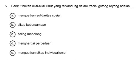 Berikut bukan nilai-nilai luhur yang terkandung dalam tradisi gotong royong adalah …
a. menguatkan solidaritas sosial
b. sikap kebersamaan
c. ) saling menolong
d. menghargai perbedaan
e. menguatkan sikap individualisme