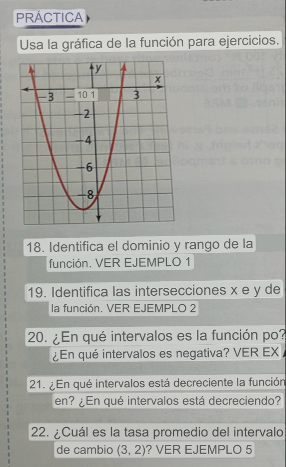 PRÁCTICA 
Usa la gráfica de la función para ejercicios. 
18. Identifica el dominio y rango de la 
función. VER EJEMPLO 1 
19. Identifica las intersecciones x e y de 
la función. VER EJEMPLO 2 
20. ¿En qué intervalos es la función po? 
¿En qué intervalos es negativa? VER EX 
21. ¿En qué intervalos está decreciente la función 
en? ¿En qué intervalos está decreciendo? 
22. ¿Cuál es la tasa promedio del intervalo 
de cambio (3,2) ? VER EJEMPLO 5