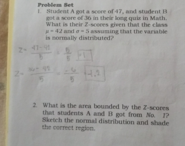 Problem Set 
1. Student A got a score of 47, and student B 
got a score of 36 in their long quiz in Math. 
What is their Z-scores given that the class
mu =42 and sigma =5 assuming that the variable 
is normally distributed? 
2. What is the area bounded by the Z-scores 
that students A and B got from No. 1? 
Sketch the normal distribution and shade 
the correct region.