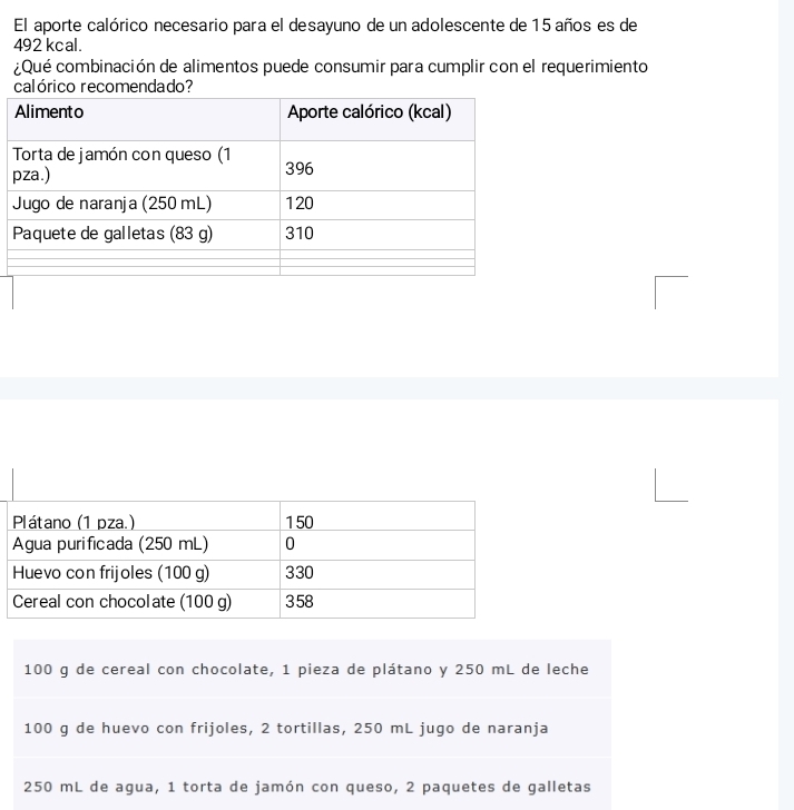 El aporte calórico necesario para el desayuno de un adolescente de 15 años es de
492 kcal. 
¿Qué combinación de alimentos puede consumir para cumplir con el requerimiento
100 g de cereal con chocolate, 1 pieza de plátano y 250 mL de leche
100 g de huevo con frijoles, 2 tortillas, 250 mL jugo de naranja
250 mL de agua, 1 torta de jamón con queso, 2 paquetes de galletas