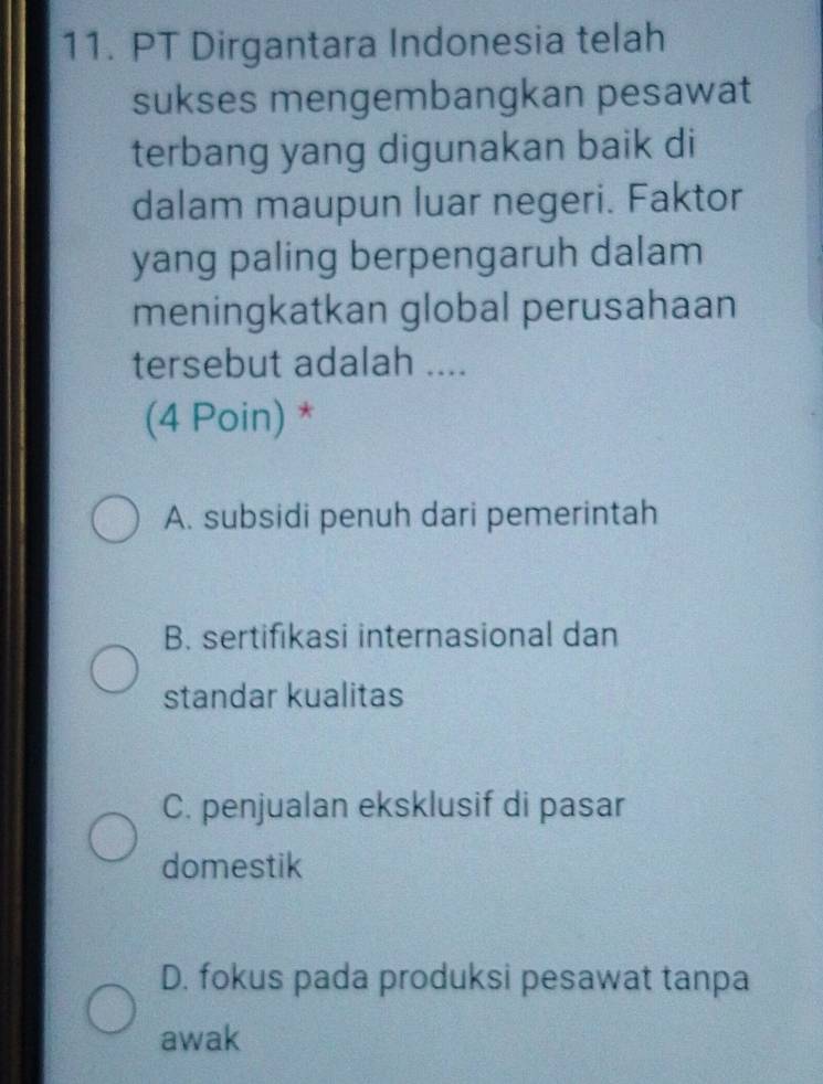 PT Dirgantara Indonesia telah
sukses mengembangkan pesawat
terbang yang digunakan baik di
dalam maupun luar negeri. Faktor
yang paling berpengaruh dalam
meningkatkan global perusahaan
tersebut adalah ....
(4 Poin) *
A. subsidi penuh dari pemerintah
B. sertifikasi internasional dan
standar kualitas
C. penjualan eksklusif di pasar
domestik
D. fokus pada produksi pesawat tanpa
awak