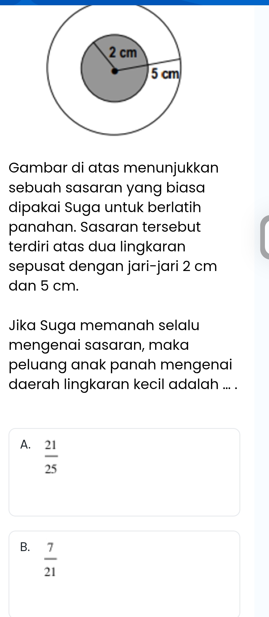 Gambar di atas menunjukkan
sebuah sasaran yang biasa
dipakai Suga untuk berlatih
panahan. Sasaran tersebut
terdiri atas dua lingkaran
sepusat dengan jari-jari 2 cm
dan 5 cm.
Jika Suga memanah selalu
mengenai sasaran, maka
peluang anak panah mengenai
daerah lingkaran kecil adalah ... .
A.  21/25 
B.  7/21 