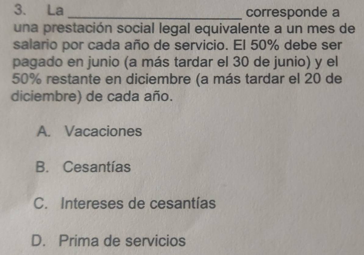 La _corresponde a
una prestación social legal equivalente a un mes de
salario por cada año de servicio. El 50% debe ser
pagado en junio (a más tardar el 30 de junio) y el
50% restante en diciembre (a más tardar el 20 de
diciembre) de cada año.
A. Vacaciones
B. Cesantías
C. Intereses de cesantías
D. Prima de servicios